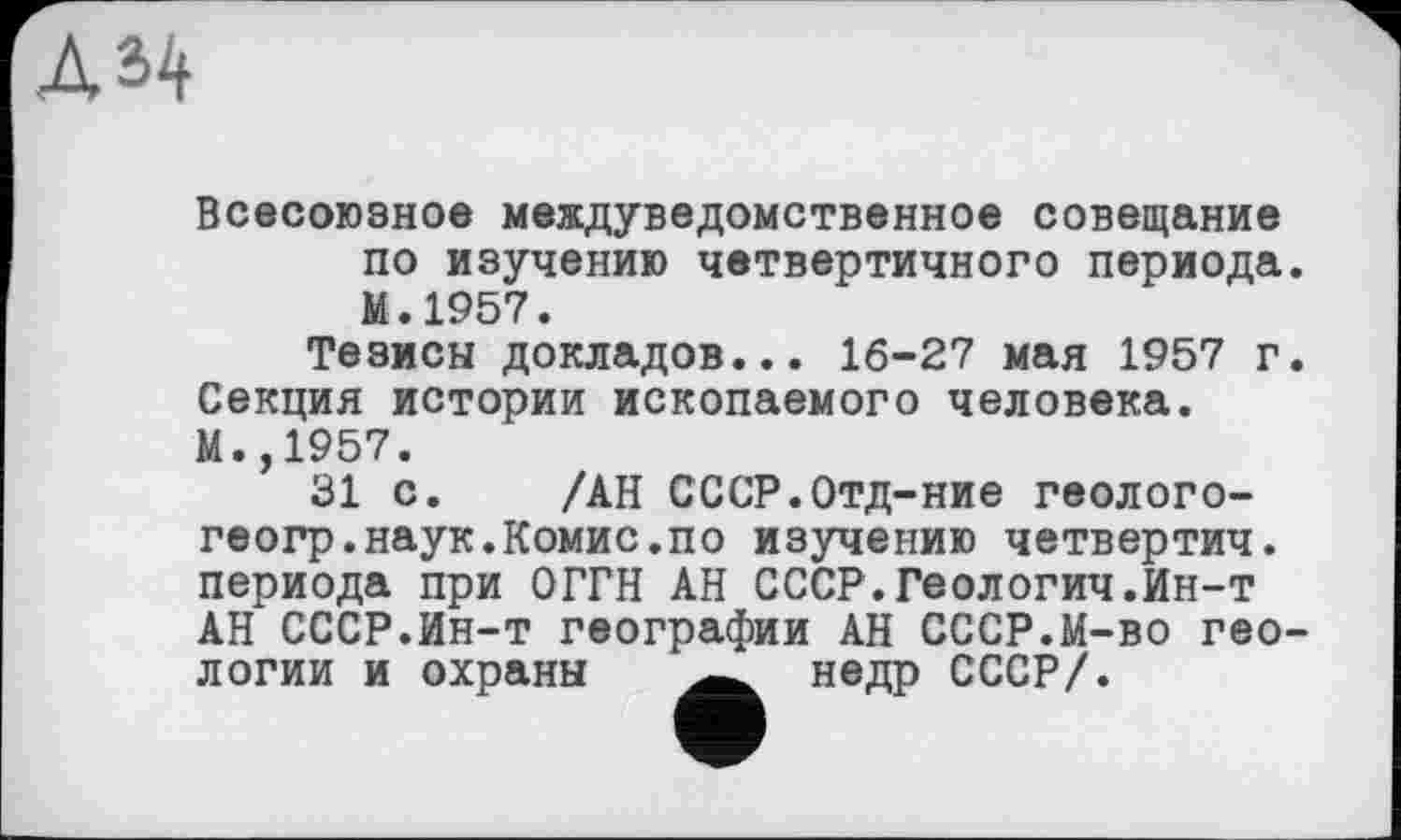 ﻿ДЦ
Всесоюзное междуведомственное совещание по изучению четвертичного периода. М.1957.
Тезисы докладов... 16-27 мая 1957 г. Секция истории ископаемого человека. М.,1957.
31 с. /АН СССР.Отд-ние геолого-геогр.наук.Комис.по изучению четвертич. периода при ОГГН АН СССР.Геологич.Ин-т АН СССР.Ин-т географии АН СССР.М-во геологии и охраны	недр СССР/.